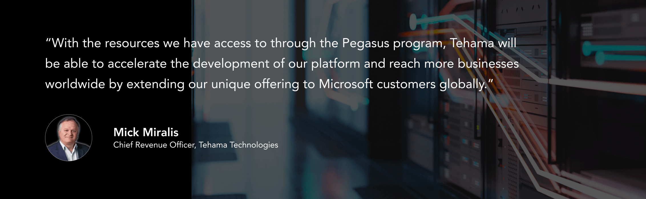 “With the resources we have access to through the Pegasus program, Tehama will be able to accelerate the development of our platform and reach more businesses worldwide by extending our unique offering to Microsoft customers globally.”
